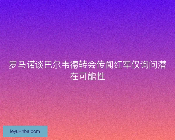 罗马诺谈巴尔韦德转会传闻红军仅询问潜在可能性 罗马诺谈巴尔韦德转会传闻红军仅询问潜在可能性