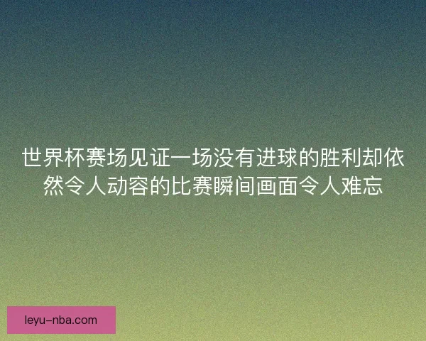 世界杯赛场见证一场没有进球的胜利却依然令人动容的比赛瞬间画面令人难忘