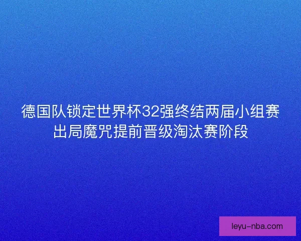德国队锁定世界杯32强终结两届小组赛出局魔咒提前晋级淘汰赛阶段