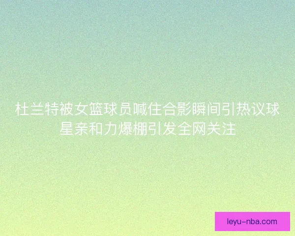 杜兰特被女篮球员喊住合影瞬间引热议球星亲和力爆棚引发全网关注